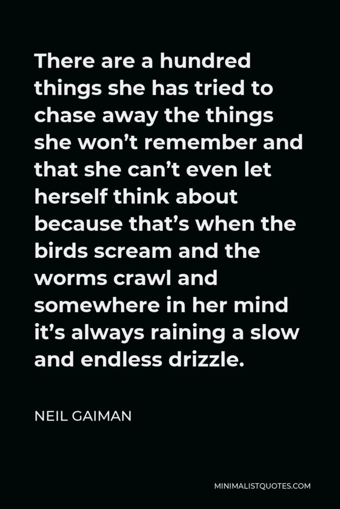 Neil Gaiman Quote - There are a hundred things she has tried to chase away the things she won’t remember and that she can’t even let herself think about because that’s when the birds scream and the worms crawl and somewhere in her mind it’s always raining a slow and endless drizzle.