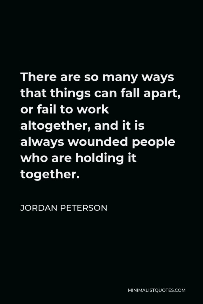 Jordan Peterson Quote - There are so many ways that things can fall apart, or fail to work altogether, and it is always wounded people who are holding it together.