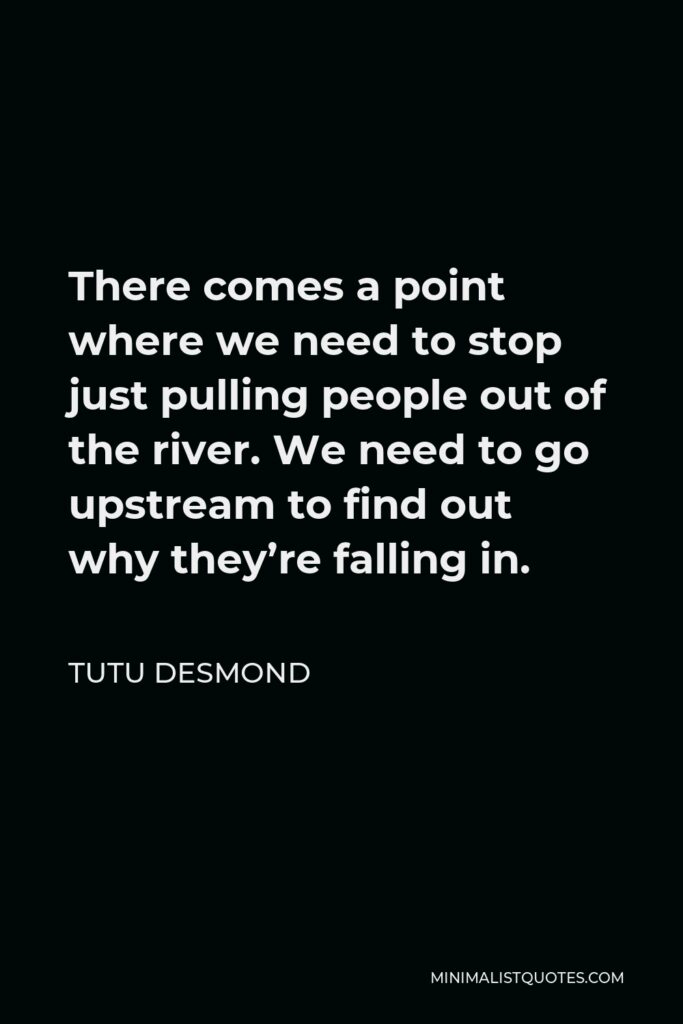 Tutu Desmond Quote - There comes a point where we need to stop just pulling people out of the river. We need to go upstream to find out why they’re falling in.