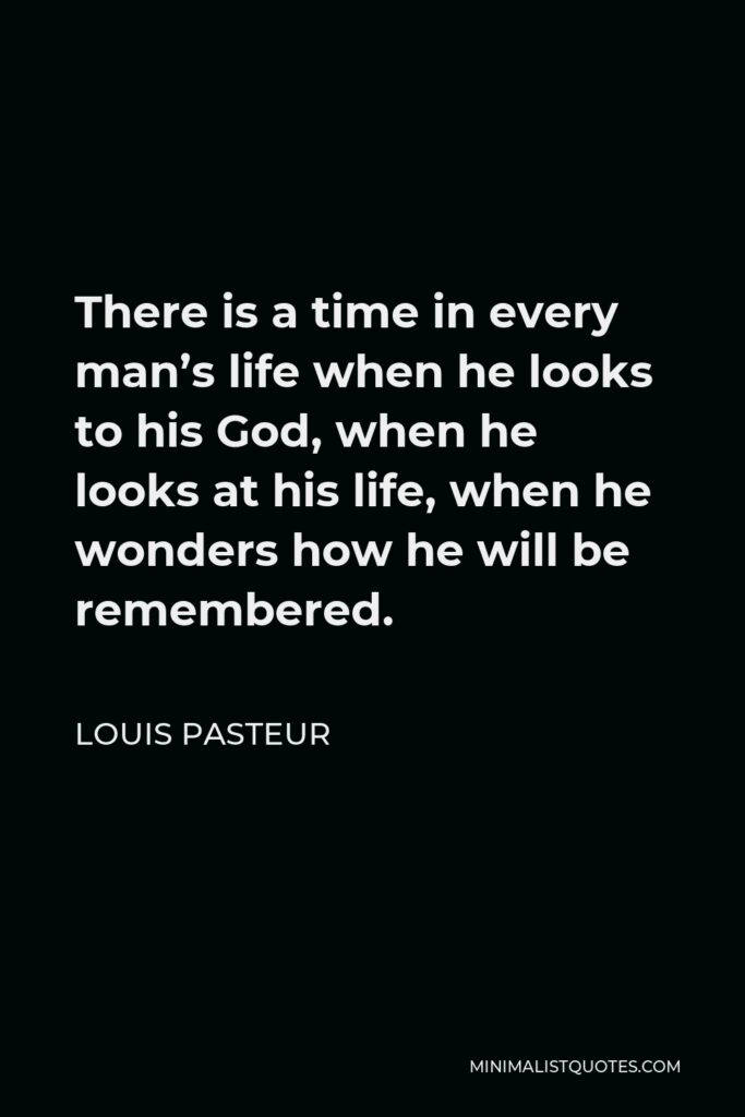 Louis Pasteur Quote - There is a time in every man’s life when he looks to his God, when he looks at his life, when he wonders how he will be remembered.