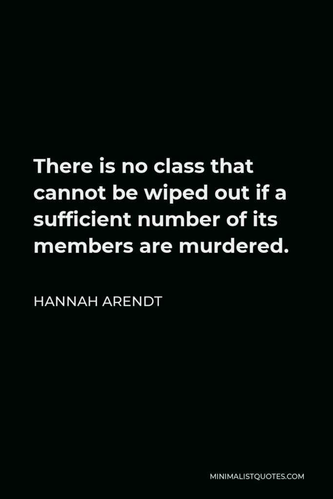 Hannah Arendt Quote - There is no class that cannot be wiped out if a sufficient number of its members are murdered.