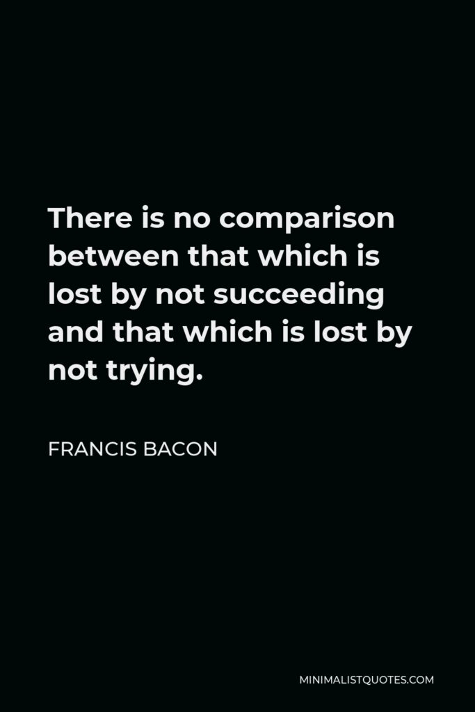 Francis Bacon Quote - There is no comparison between that which is lost by not succeeding and that which is lost by not trying.
