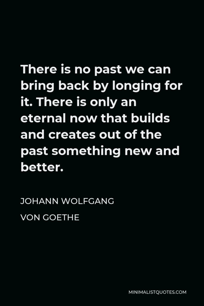 Johann Wolfgang von Goethe Quote - There is no past we can bring back by longing for it. There is only an eternal now that builds and creates out of the past something new and better.