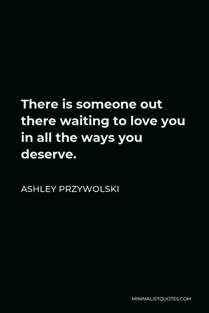 Ashley Przywolski Quote - There is someone out there waiting to love you in all the ways you deserve.
