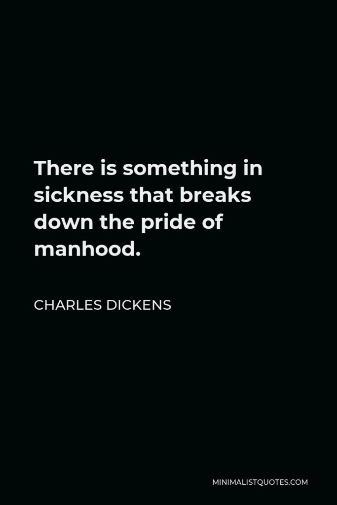 Charles Dickens Quote - There is something in sickness that breaks down the pride of manhood.