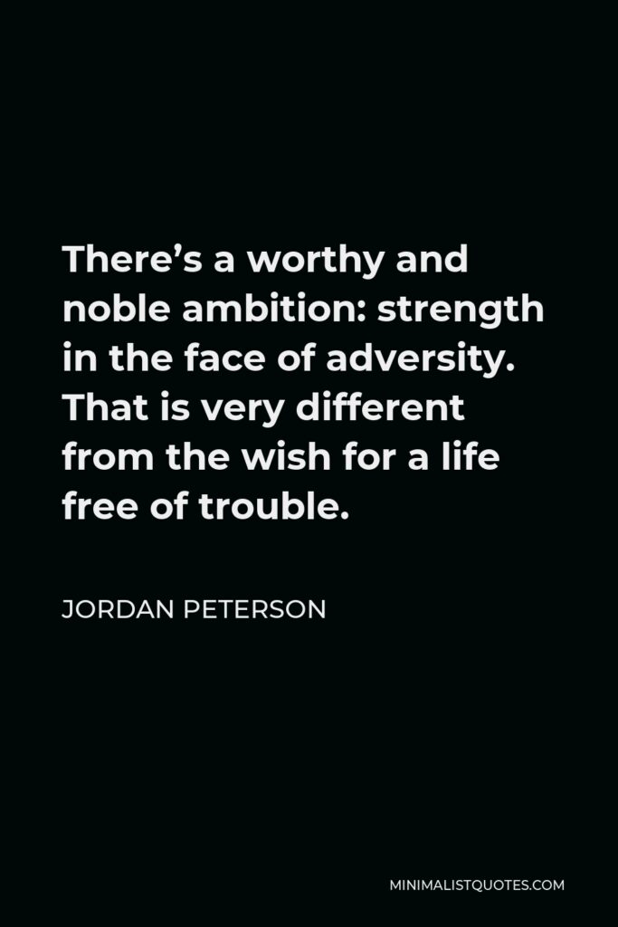 Jordan Peterson Quote - There’s a worthy and noble ambition: strength in the face of adversity. That is very different from the wish for a life free of trouble.