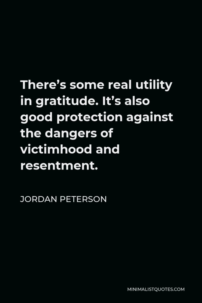 Jordan Peterson Quote - There’s some real utility in gratitude. It’s also good protection against the dangers of victimhood and resentment.