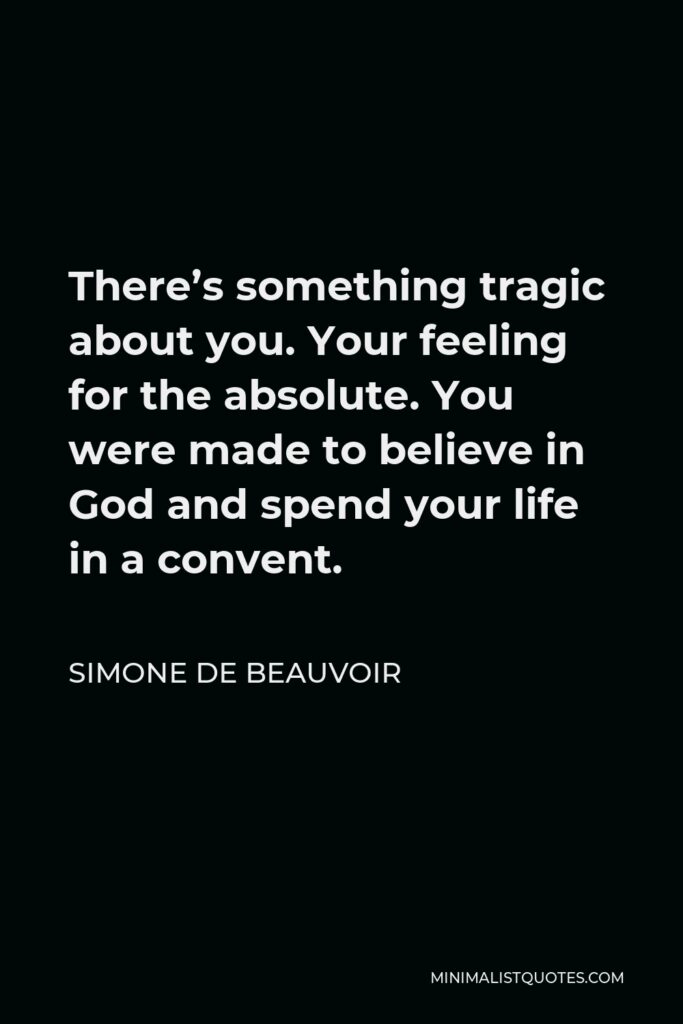 Simone de Beauvoir Quote - There’s something tragic about you. Your feeling for the absolute. You were made to believe in God and spend your life in a convent.