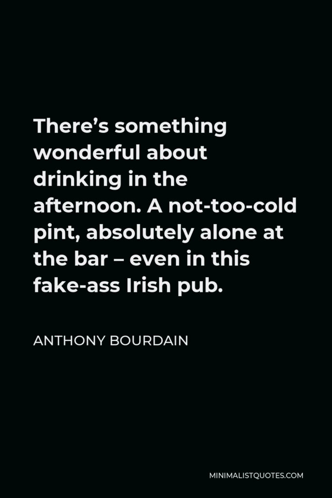 Anthony Bourdain Quote - There’s something wonderful about drinking in the afternoon. A not-too-cold pint, absolutely alone at the bar – even in this fake-ass Irish pub.