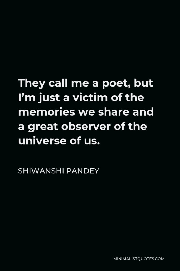 Shiwanshi Pandey Quote - They call me a poet, but I’m just a victim of the memories we share and a great observer of the universe of us.