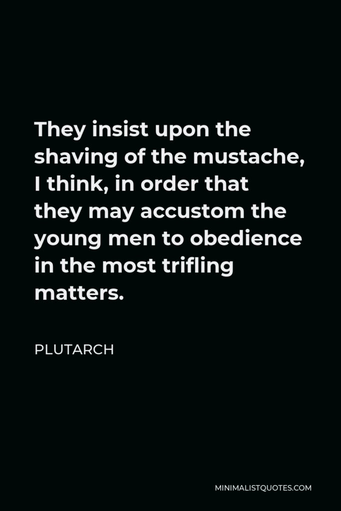 Plutarch Quote - They insist upon the shaving of the mustache, I think, in order that they may accustom the young men to obedience in the most trifling matters.