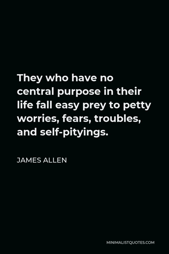 James Allen Quote - They who have no central purpose in their life fall easy prey to petty worries, fears, troubles, and self-pityings.