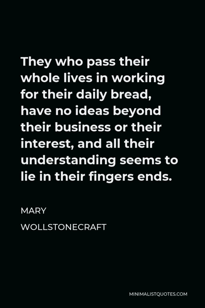 Mary Wollstonecraft Quote - They who pass their whole lives in working for their daily bread, have no ideas beyond their business or their interest, and all their understanding seems to lie in their fingers ends.
