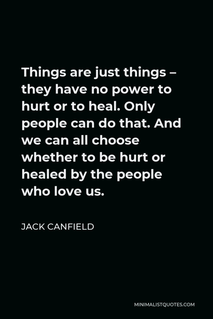 Jack Canfield Quote - Things are just things – they have no power to hurt or to heal. Only people can do that. And we can all choose whether to be hurt or healed by the people who love us.