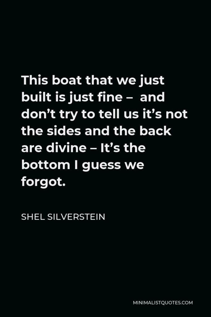 Shel Silverstein Quote - This boat that we just built is just fine –  and don’t try to tell us it’s not the sides and the back are divine – It’s the bottom I guess we forgot.