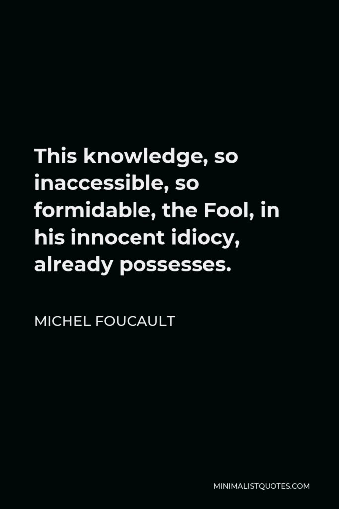 Michel Foucault Quote - This knowledge, so inaccessible, so formidable, the Fool, in his innocent idiocy, already possesses.