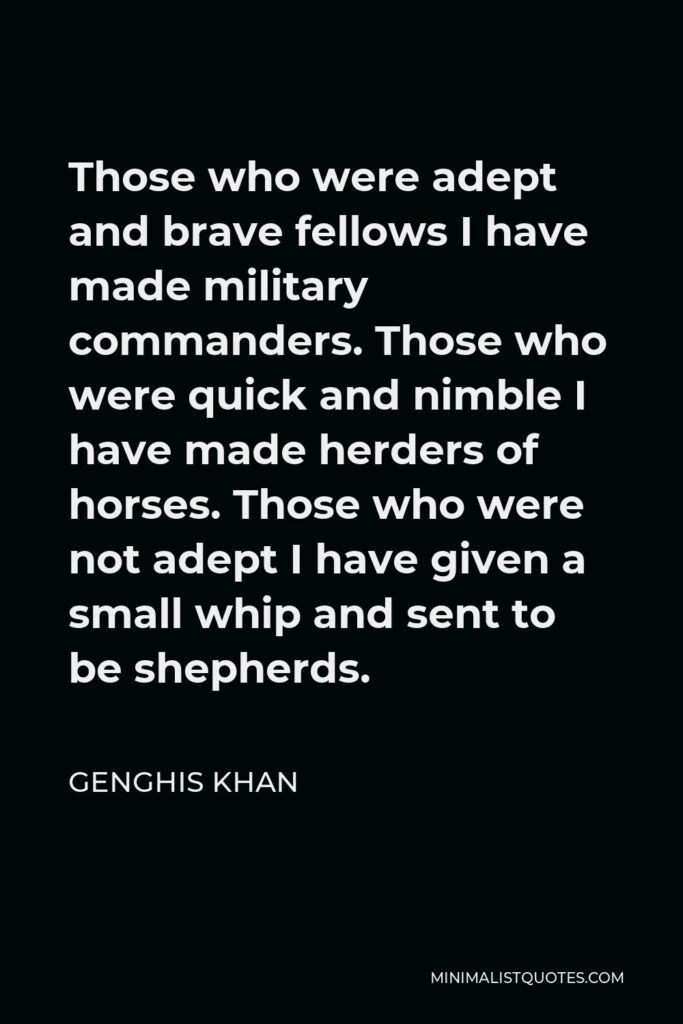 Genghis Khan Quote - Those who were adept and brave fellows I have made military commanders. Those who were quick and nimble I have made herders of horses. Those who were not adept I have given a small whip and sent to be shepherds.
