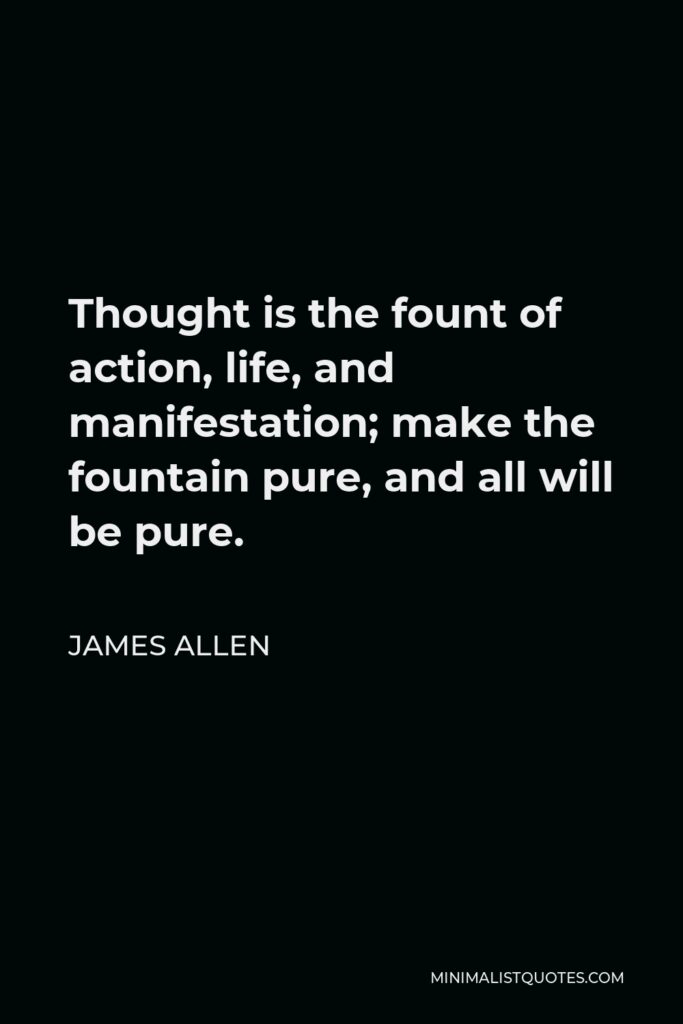 James Allen Quote - Thought is the fount of action, life, and manifestation; make the fountain pure, and all will be pure.