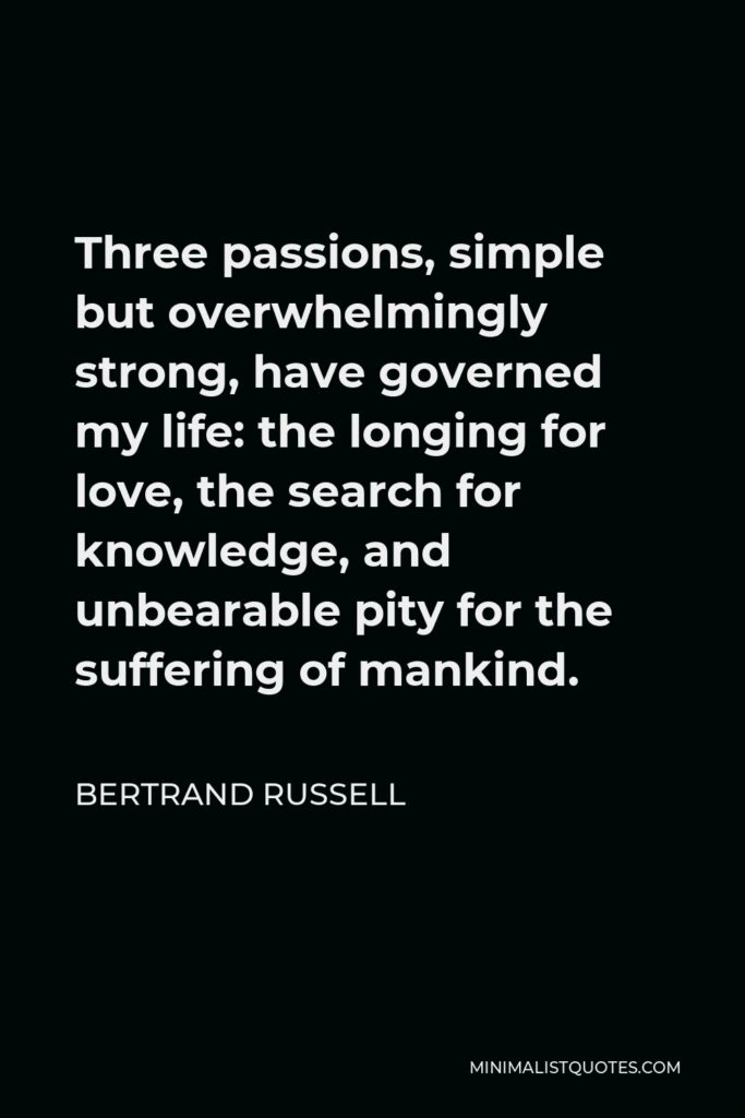 Bertrand Russell Quote - Three passions, simple but overwhelmingly strong, have governed my life: the longing for love, the search for knowledge, and unbearable pity for the suffering of mankind.