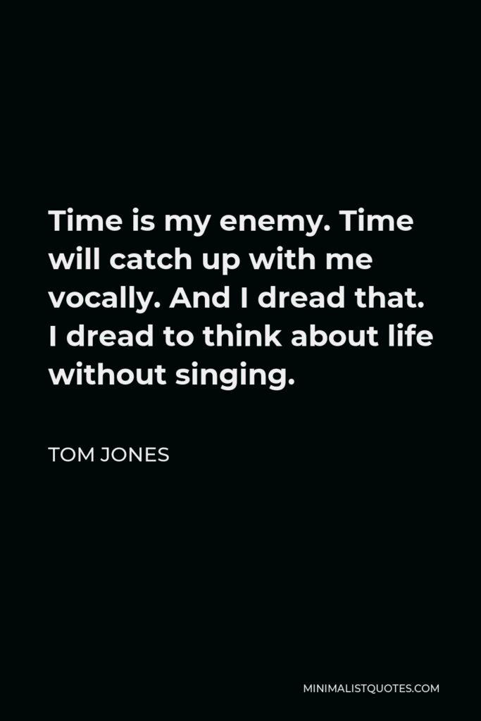 Tom Jones Quote - Time is my enemy. Time will catch up with me vocally. And I dread that. I dread to think about life without singing.