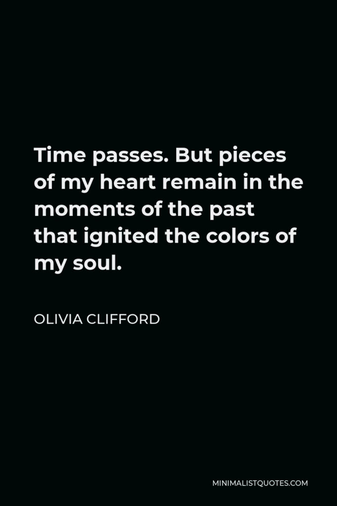 Olivia Clifford Quote - Time passes. But pieces of my heart remain in the moments of the past that ignited the colors of my soul.