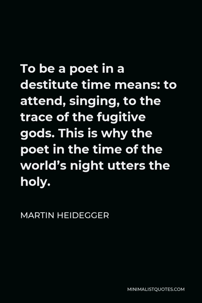 Martin Heidegger Quote - To be a poet in a destitute time means: to attend, singing, to the trace of the fugitive gods. This is why the poet in the time of the world’s night utters the holy.