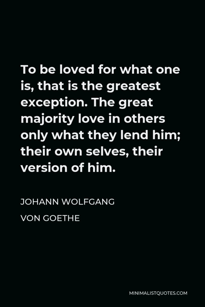 Johann Wolfgang von Goethe Quote - To be loved for what one is, that is the greatest exception. The great majority love in others only what they lend him; their own selves, their version of him.