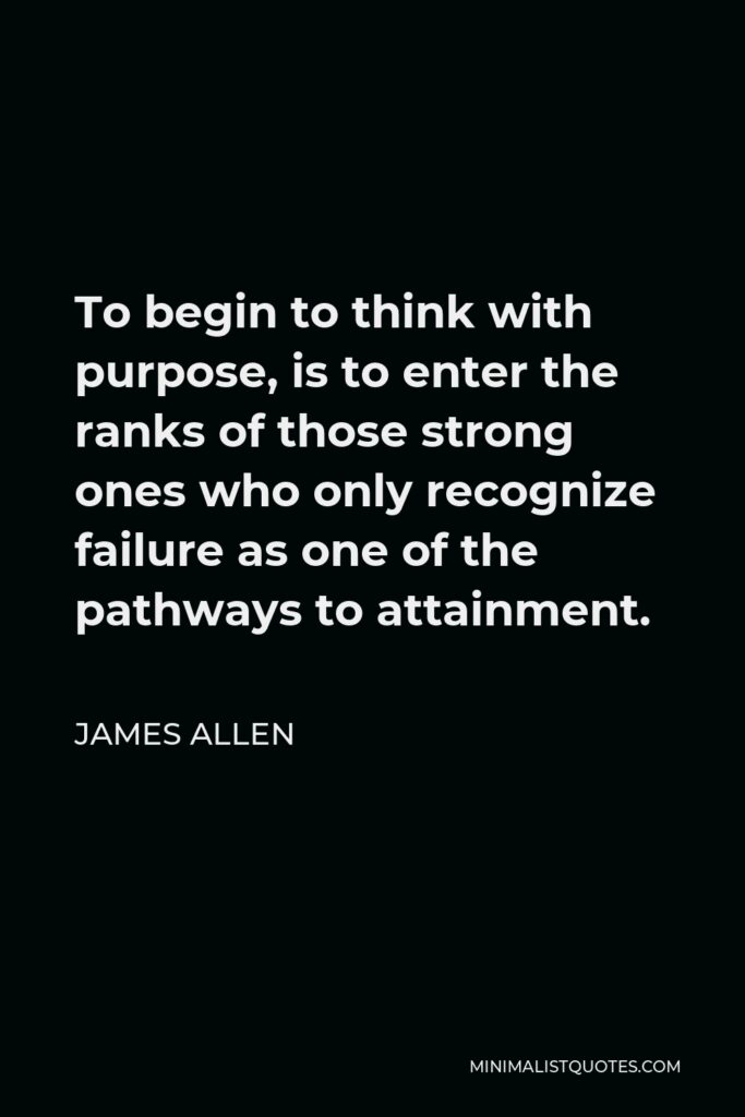 James Allen Quote - To begin to think with purpose, is to enter the ranks of those strong ones who only recognize failure as one of the pathways to attainment.