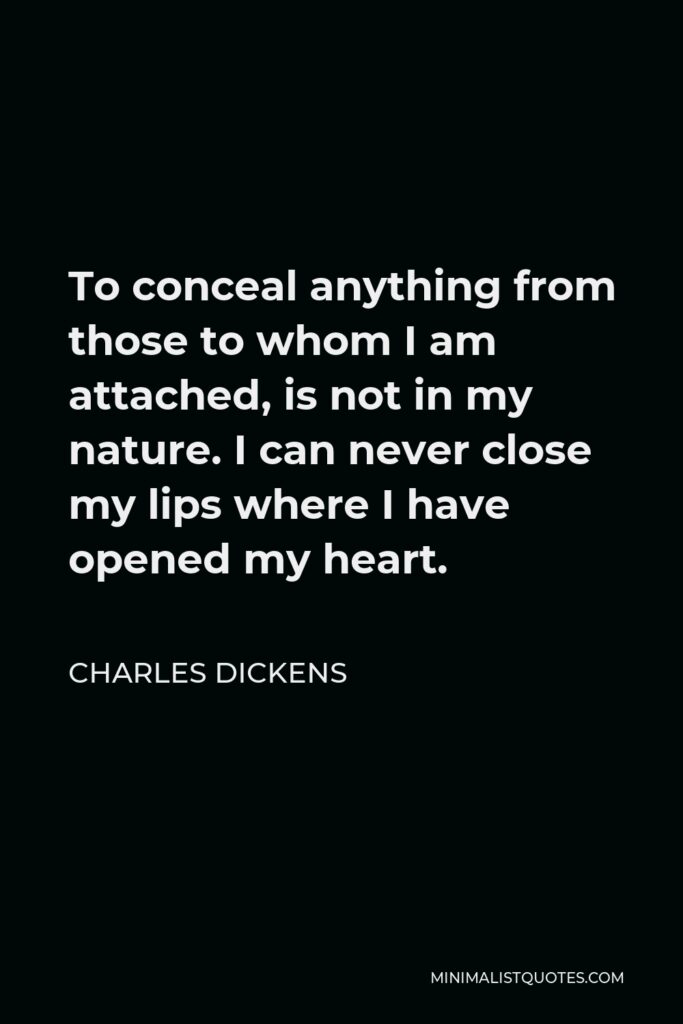 Charles Dickens Quote - To conceal anything from those to whom I am attached, is not in my nature. I can never close my lips where I have opened my heart.