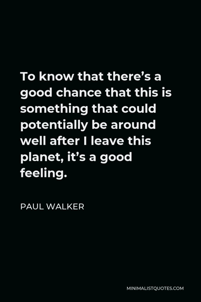 Paul Walker Quote - To know that there’s a good chance that this is something that could potentially be around well after I leave this planet, it’s a good feeling.