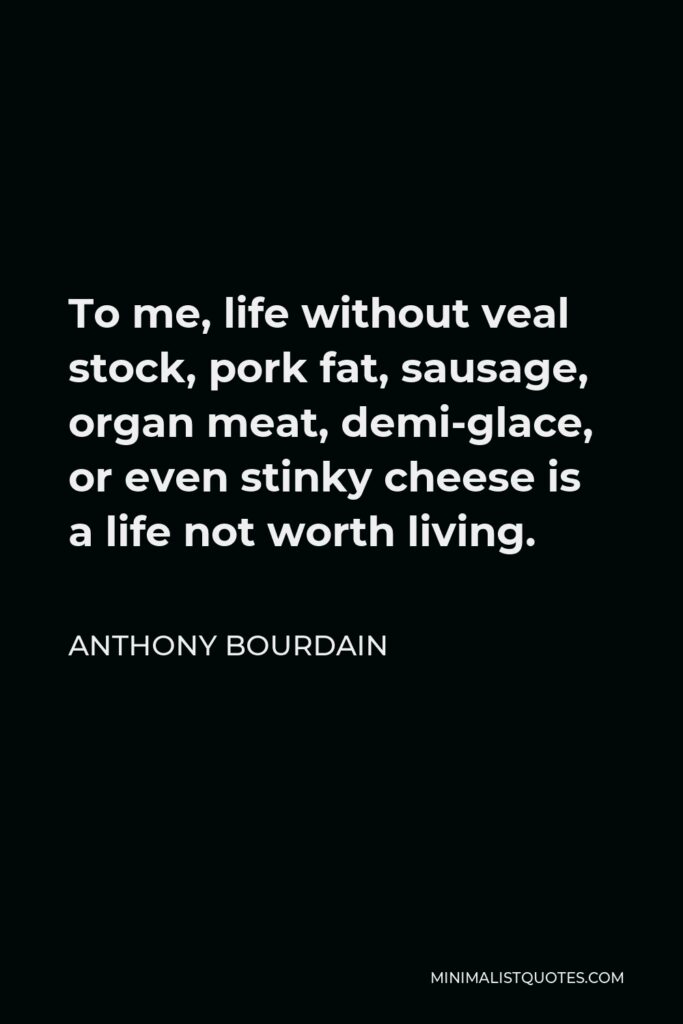 Anthony Bourdain Quote - To me, life without veal stock, pork fat, sausage, organ meat, demi-glace, or even stinky cheese is a life not worth living.