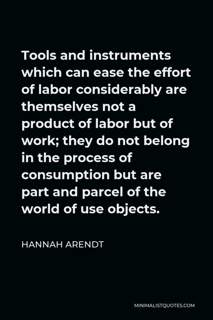Hannah Arendt Quote - Tools and instruments which can ease the effort of labor considerably are themselves not a product of labor but of work; they do not belong in the process of consumption but are part and parcel of the world of use objects.