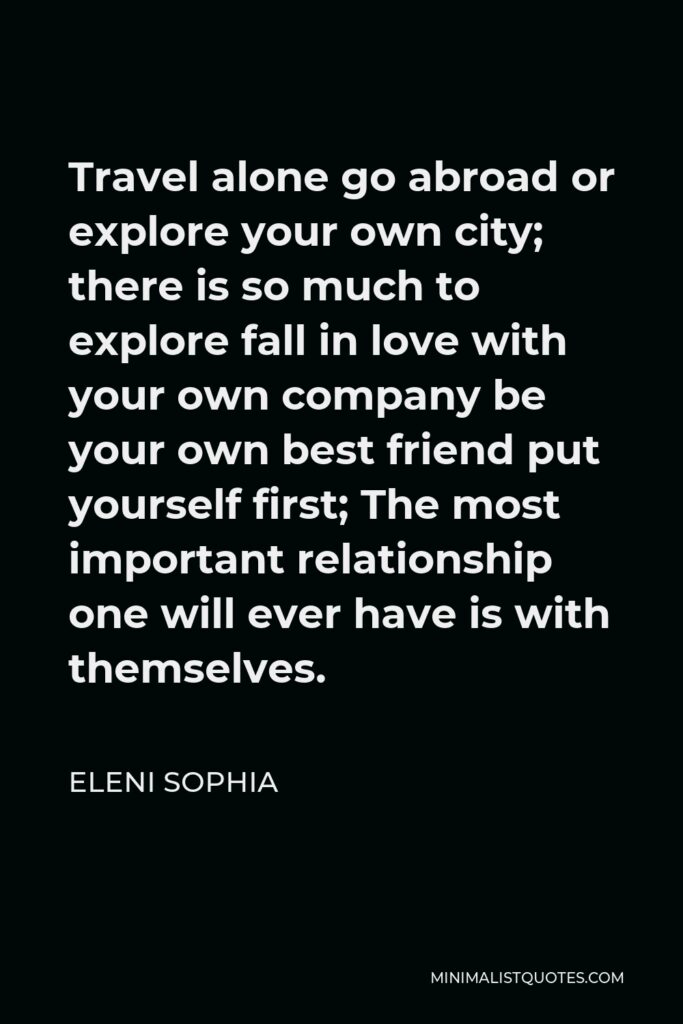 Eleni Sophia Quote - Travel alone go abroad or explore your own city; there is so much to explore fall in love with your own company be your own best friend put yourself first; The most important relationship one will ever have is with themselves.