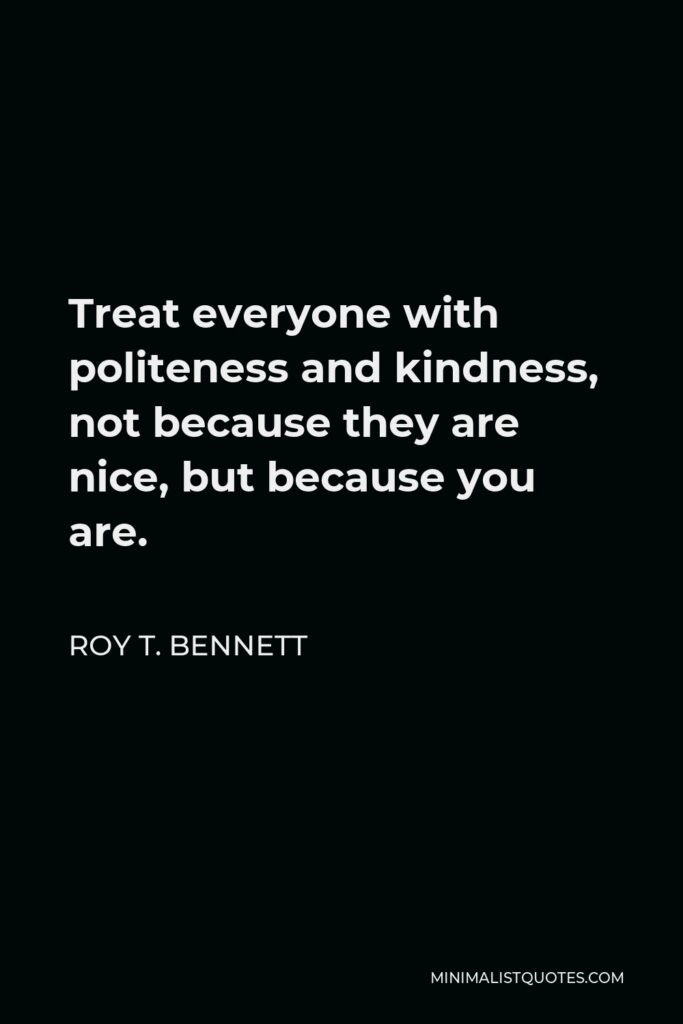 Roy T. Bennett Quote - Treat everyone with politeness and kindness, not because they are nice, but because you are.