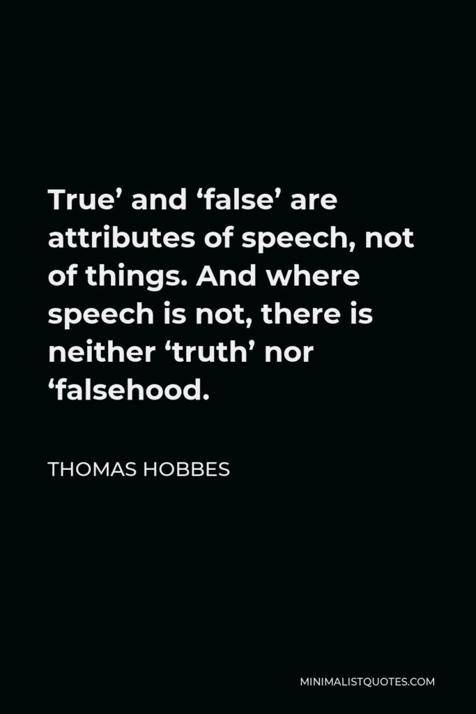 Thomas Hobbes Quote - True’ and ‘false’ are attributes of speech, not of things. And where speech is not, there is neither ‘truth’ nor ‘falsehood.