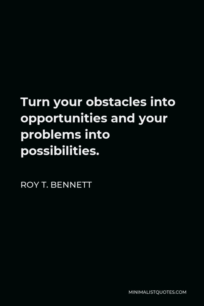 Roy T. Bennett Quote - Turn your obstacles into opportunities and your problems into possibilities.