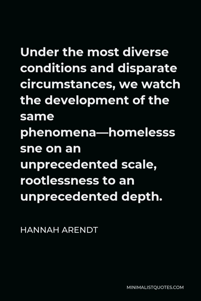 Hannah Arendt Quote - Under the most diverse conditions and disparate circumstances, we watch the development of the same phenomena—homelessness on an unprecedented scale, rootlessness to an unprecedented depth.