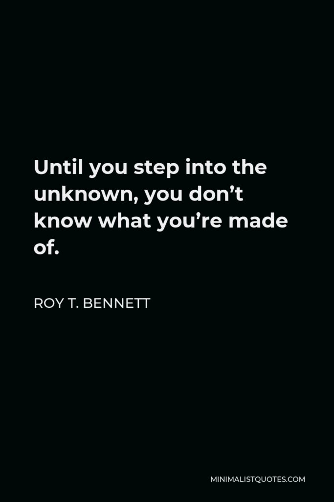 Roy T. Bennett Quote - Until you step into the unknown, you don’t know what you’re made of.