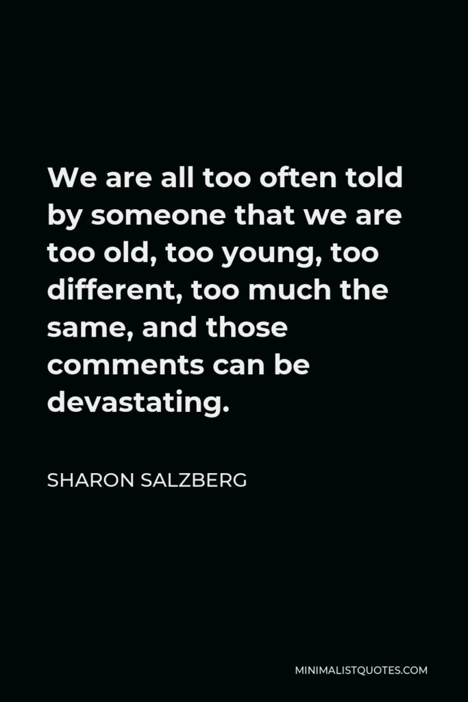 Sharon Salzberg Quote - We are all too often told by someone that we are too old, too young, too different, too much the same, and those comments can be devastating.
