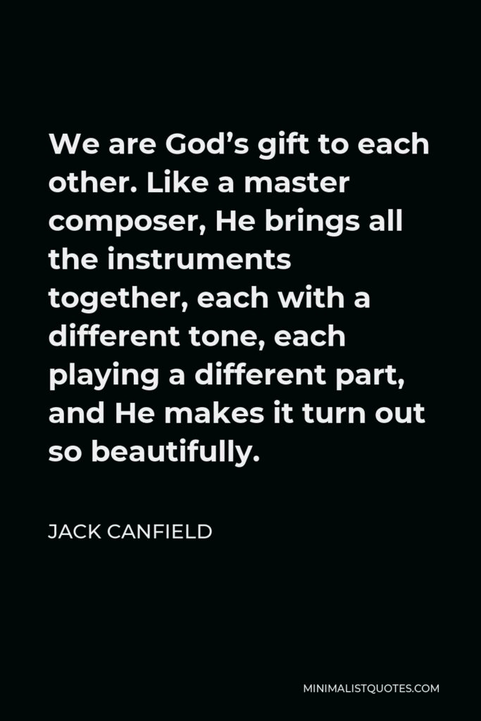 Jack Canfield Quote - We are God’s gift to each other. Like a master composer, He brings all the instruments together, each with a different tone, each playing a different part, and He makes it turn out so beautifully.