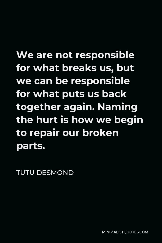 Tutu Desmond Quote - We are not responsible for what breaks us, but we can be responsible for what puts us back together again. Naming the hurt is how we begin to repair our broken parts.