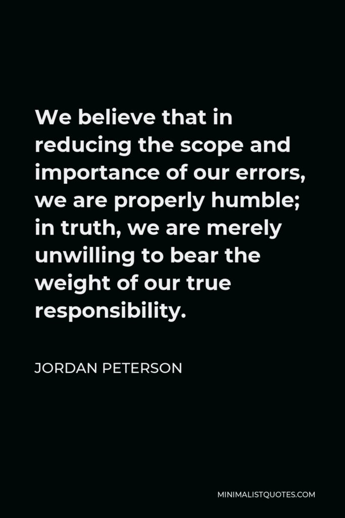 Jordan Peterson Quote - We believe that in reducing the scope and importance of our errors, we are properly humble; in truth, we are merely unwilling to bear the weight of our true responsibility.
