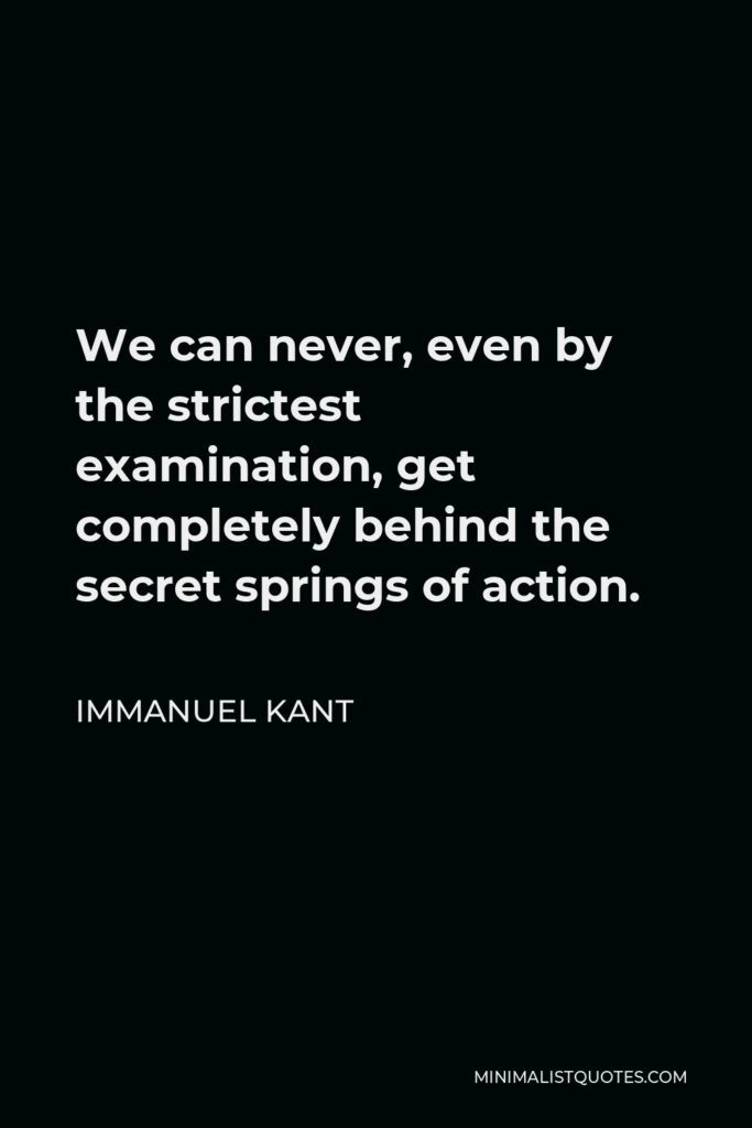 Immanuel Kant Quote - We can never, even by the strictest examination, get completely behind the secret springs of action.
