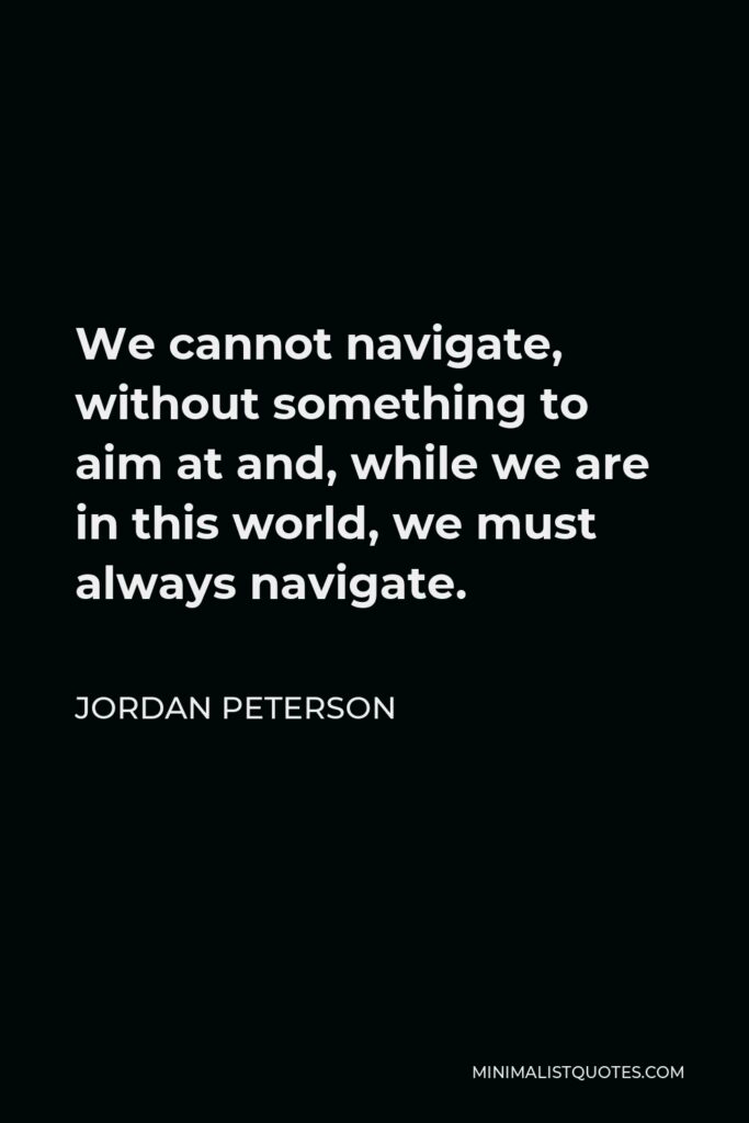 Jordan Peterson Quote - We cannot navigate, without something to aim at and, while we are in this world, we must always navigate.