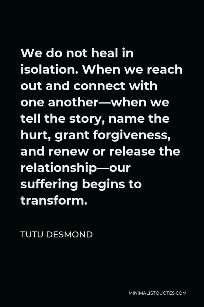 Tutu Desmond Quote - We do not heal in isolation. When we reach out and connect with one another—when we tell the story, name the hurt, grant forgiveness, and renew or release the relationship—our suffering begins to transform.