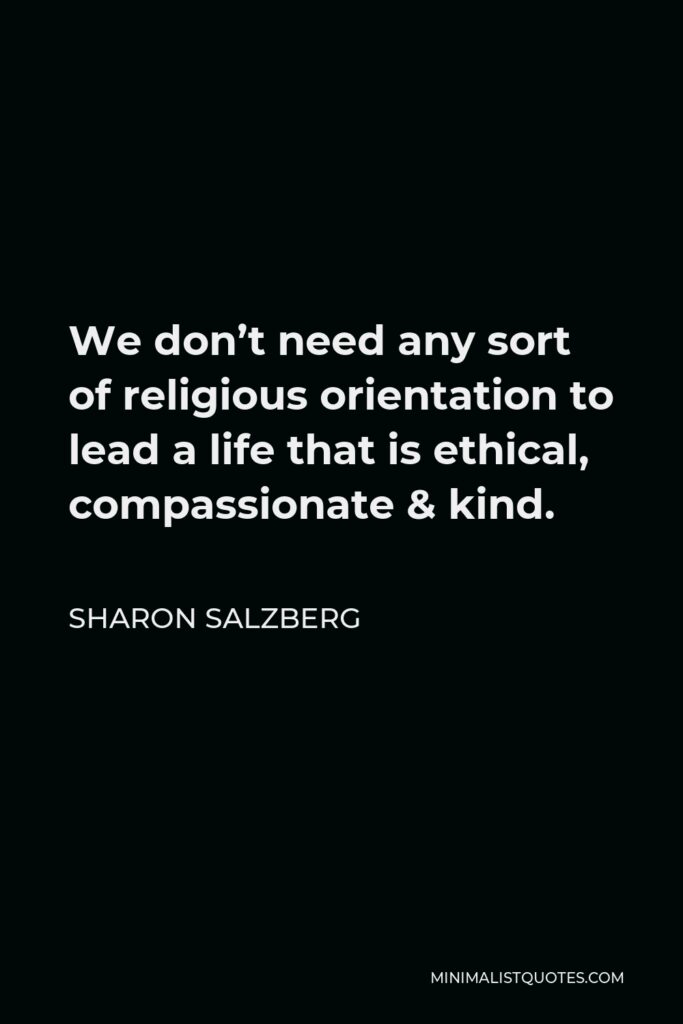 Sharon Salzberg Quote - We don’t need any sort of religious orientation to lead a life that is ethical, compassionate & kind.