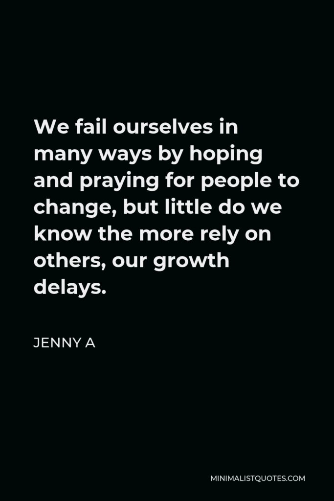 Jenny A Quote - We fail ourselves in many ways by hoping and praying for people to change, but little do we know the more rely on others, our growth delays.