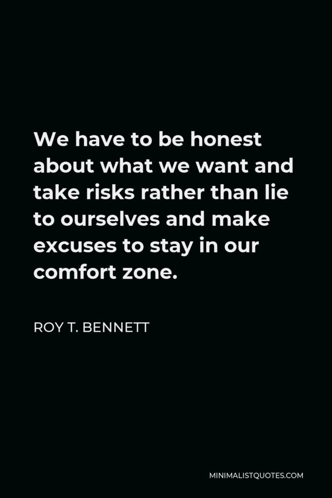 Roy T. Bennett Quote - We have to be honest about what we want and take risks rather than lie to ourselves and make excuses to stay in our comfort zone.
