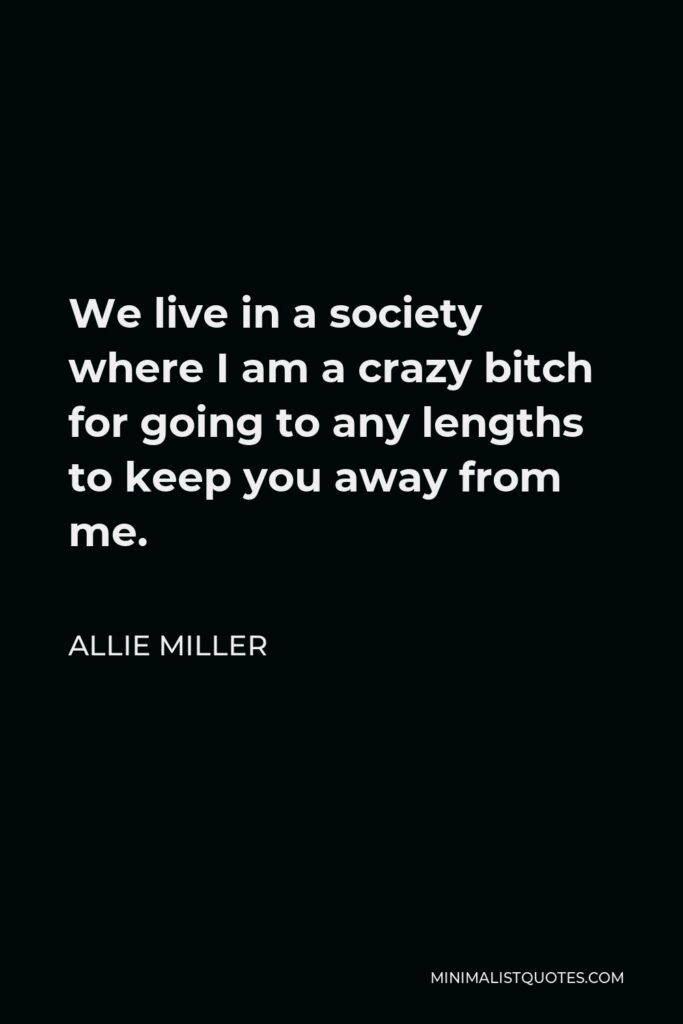 Allie Miller Quote - We live in a society where I am a crazy bitch for going to any lengths to keep you away from me.