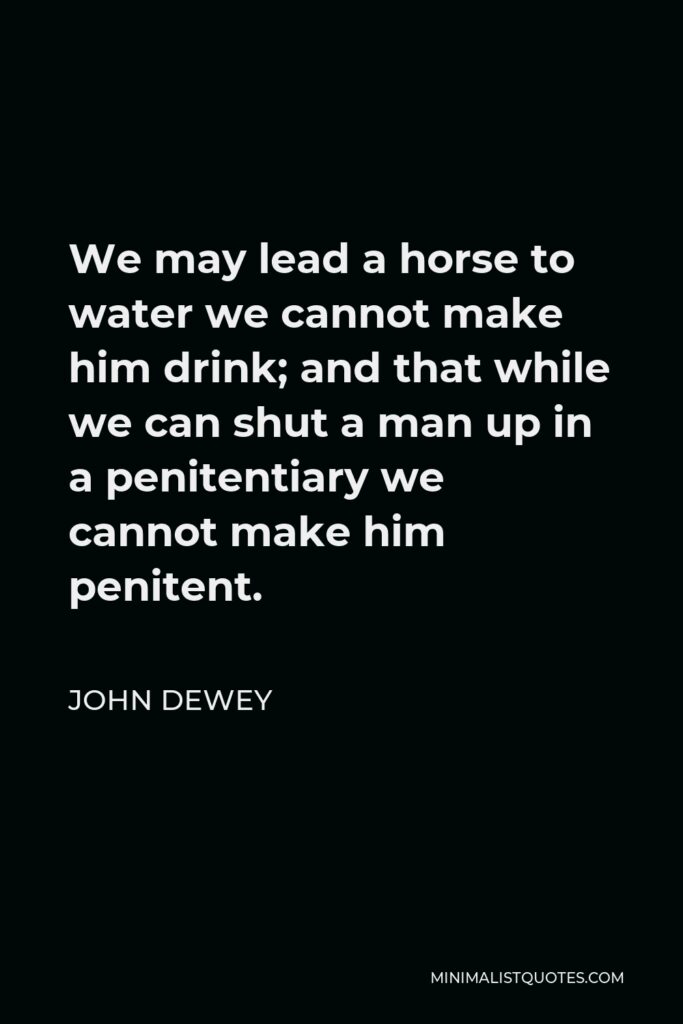 John Dewey Quote - We may lead a horse to water we cannot make him drink; and that while we can shut a man up in a penitentiary we cannot make him penitent.